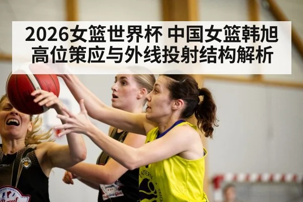 2026女篮世界杯 中国女篮韩旭高位策应与外线投射结构解析