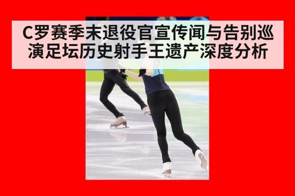 C罗赛季末退役官宣传闻与告别巡演足坛历史射手王遗产深度分析