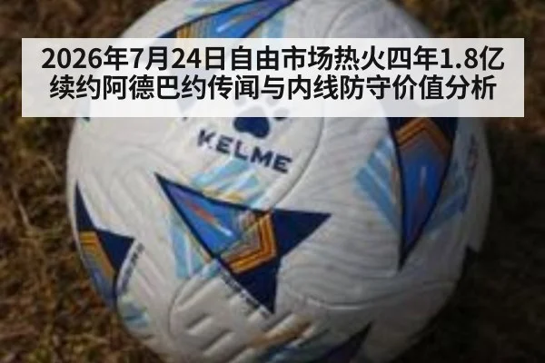 2026年7月24日自由市场热火四年1.8亿续约阿德巴约传闻与内线防守价值分析
